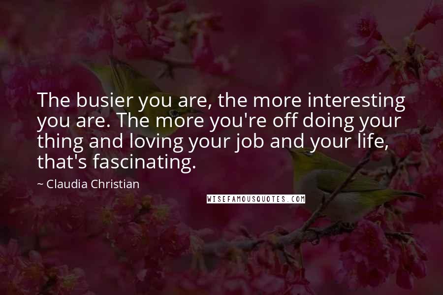 Claudia Christian Quotes: The busier you are, the more interesting you are. The more you're off doing your thing and loving your job and your life, that's fascinating.