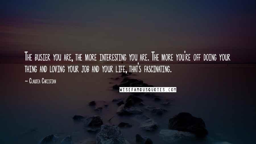 Claudia Christian Quotes: The busier you are, the more interesting you are. The more you're off doing your thing and loving your job and your life, that's fascinating.