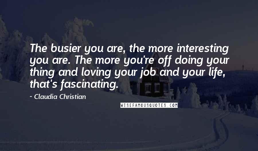 Claudia Christian Quotes: The busier you are, the more interesting you are. The more you're off doing your thing and loving your job and your life, that's fascinating.