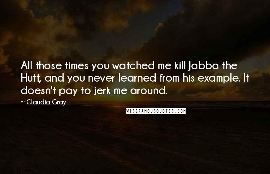 Claudia Gray Quotes: All those times you watched me kill Jabba the Hutt, and you never learned from his example. It doesn't pay to jerk me around.