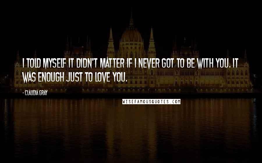 Claudia Gray Quotes: I told myself it didn't matter if I never got to be with you. It was enough just to love you.