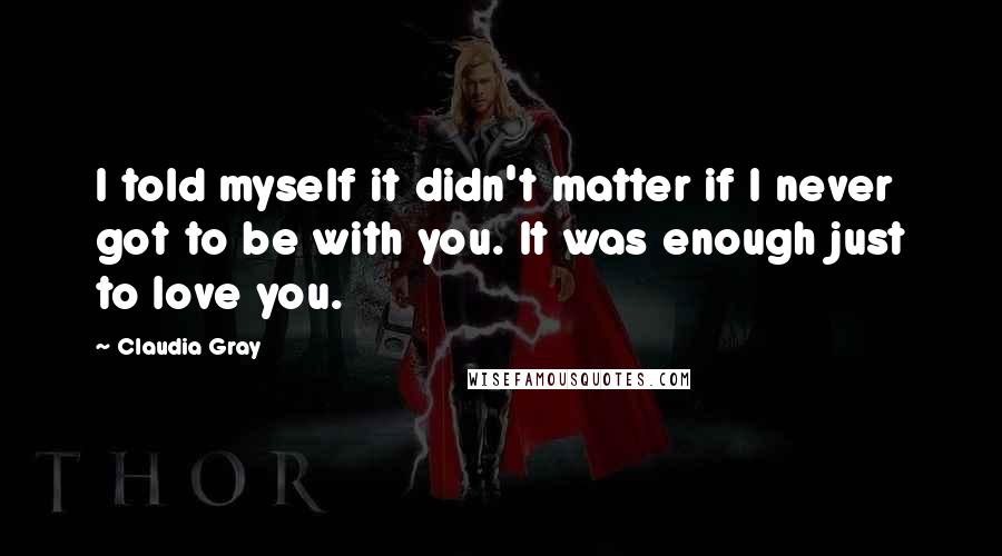 Claudia Gray Quotes: I told myself it didn't matter if I never got to be with you. It was enough just to love you.