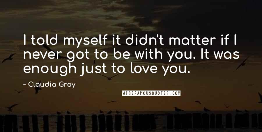 Claudia Gray Quotes: I told myself it didn't matter if I never got to be with you. It was enough just to love you.