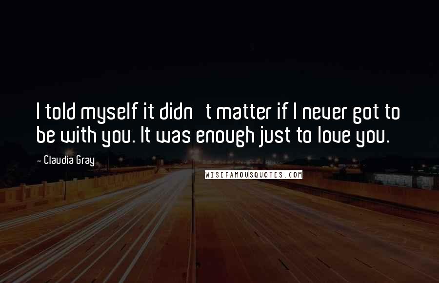 Claudia Gray Quotes: I told myself it didn't matter if I never got to be with you. It was enough just to love you.