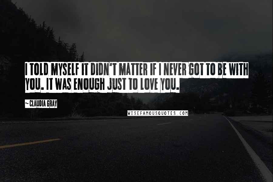 Claudia Gray Quotes: I told myself it didn't matter if I never got to be with you. It was enough just to love you.