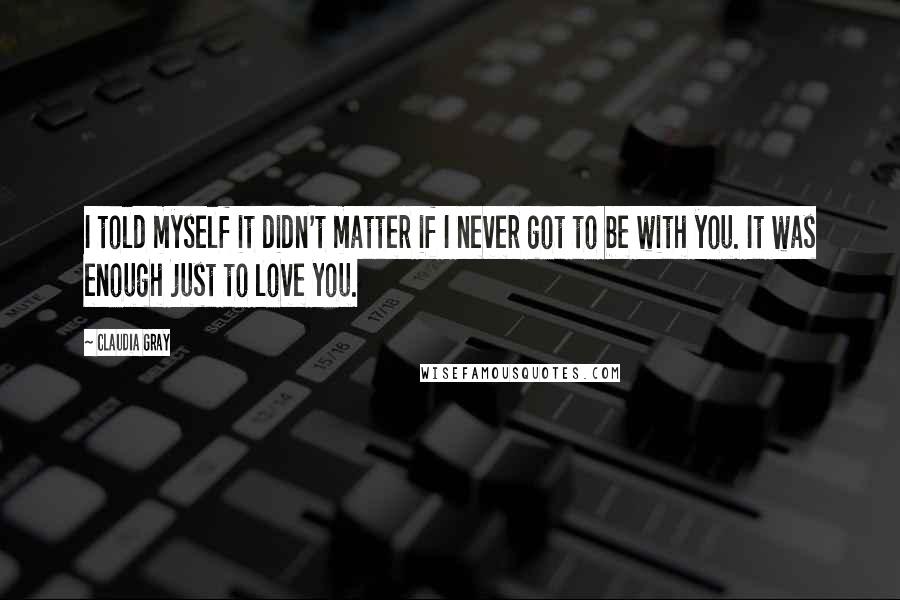Claudia Gray Quotes: I told myself it didn't matter if I never got to be with you. It was enough just to love you.
