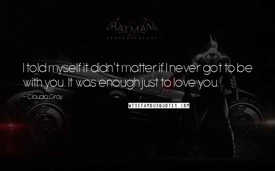 Claudia Gray Quotes: I told myself it didn't matter if I never got to be with you. It was enough just to love you.
