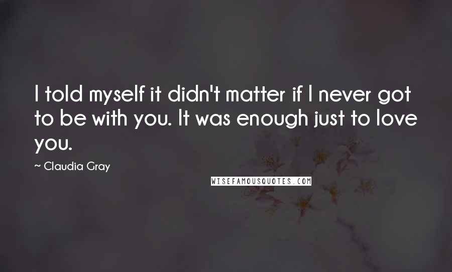 Claudia Gray Quotes: I told myself it didn't matter if I never got to be with you. It was enough just to love you.