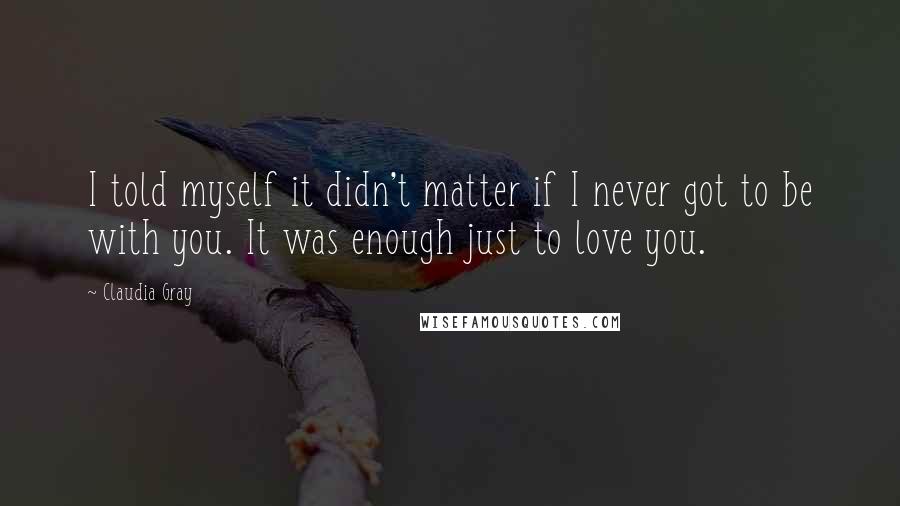 Claudia Gray Quotes: I told myself it didn't matter if I never got to be with you. It was enough just to love you.