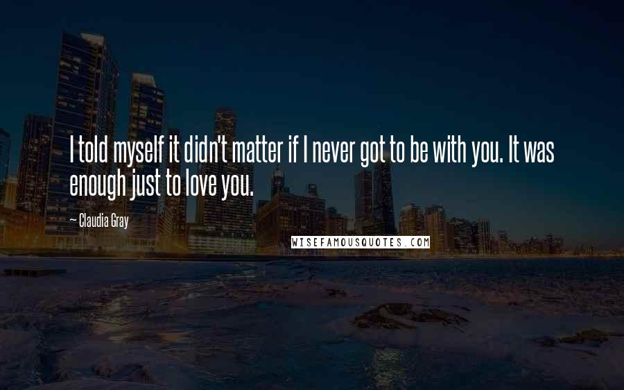 Claudia Gray Quotes: I told myself it didn't matter if I never got to be with you. It was enough just to love you.