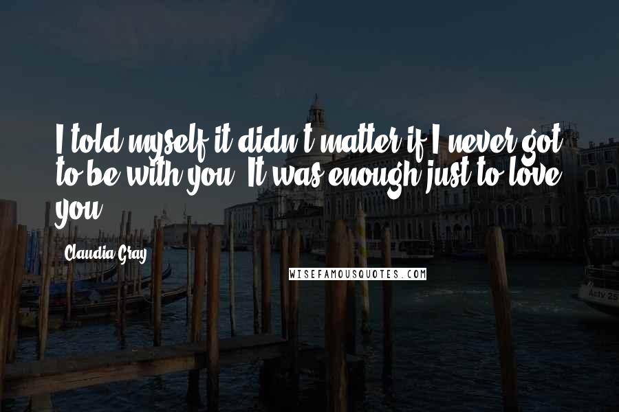 Claudia Gray Quotes: I told myself it didn't matter if I never got to be with you. It was enough just to love you.