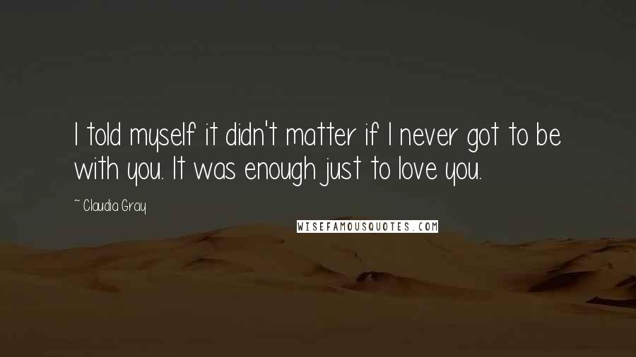 Claudia Gray Quotes: I told myself it didn't matter if I never got to be with you. It was enough just to love you.
