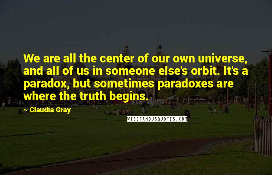 Claudia Gray Quotes: We are all the center of our own universe, and all of us in someone else's orbit. It's a paradox, but sometimes paradoxes are where the truth begins.