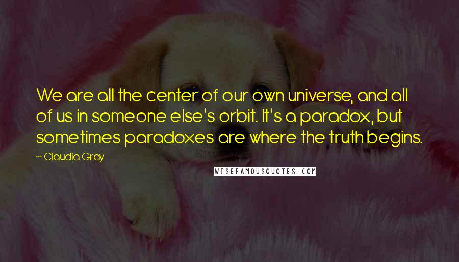 Claudia Gray Quotes: We are all the center of our own universe, and all of us in someone else's orbit. It's a paradox, but sometimes paradoxes are where the truth begins.