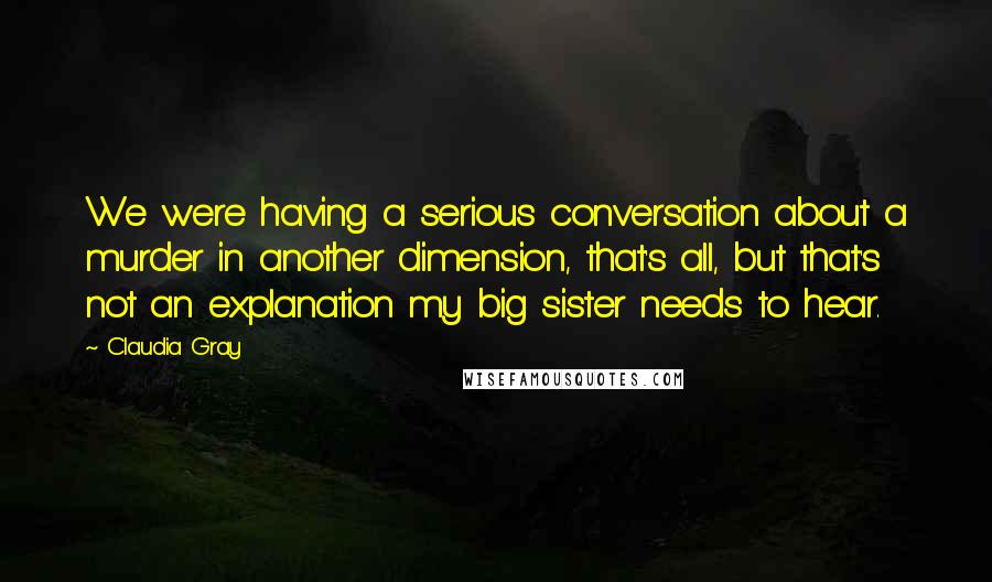 Claudia Gray Quotes: We were having a serious conversation about a murder in another dimension, that's all, but that's not an explanation my big sister needs to hear.