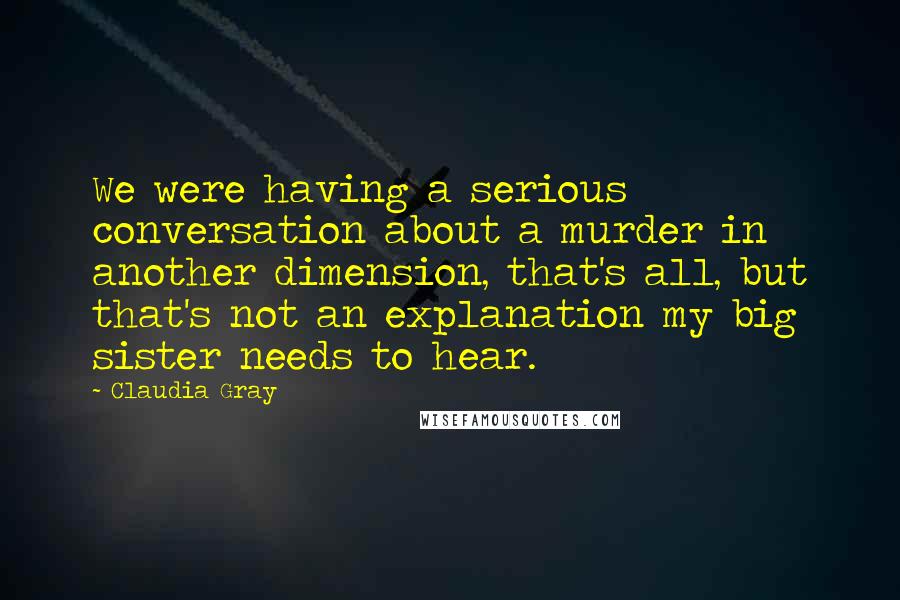 Claudia Gray Quotes: We were having a serious conversation about a murder in another dimension, that's all, but that's not an explanation my big sister needs to hear.