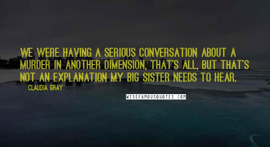 Claudia Gray Quotes: We were having a serious conversation about a murder in another dimension, that's all, but that's not an explanation my big sister needs to hear.