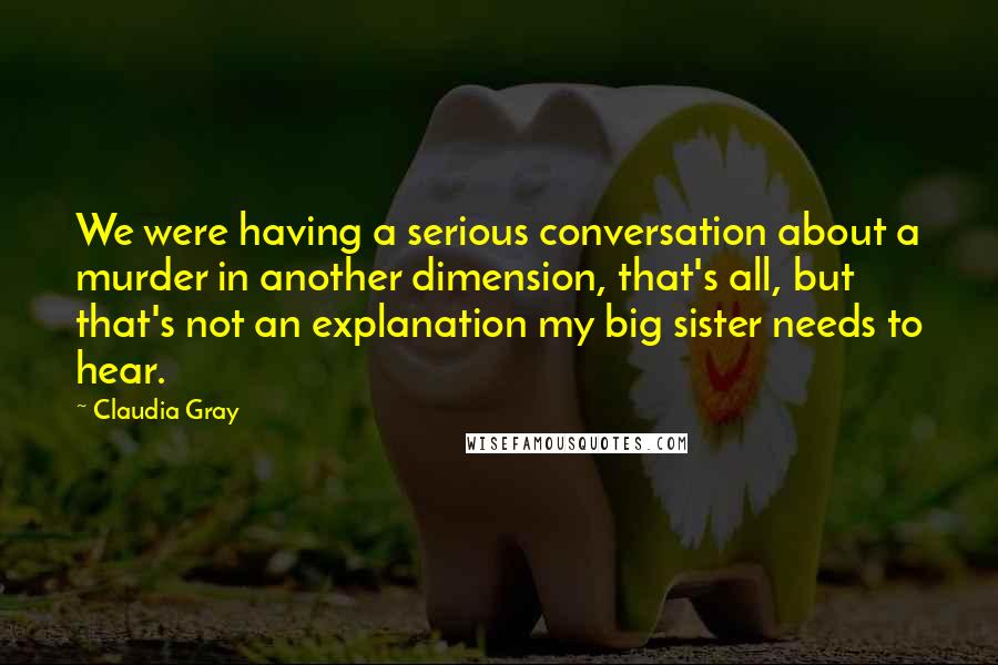 Claudia Gray Quotes: We were having a serious conversation about a murder in another dimension, that's all, but that's not an explanation my big sister needs to hear.