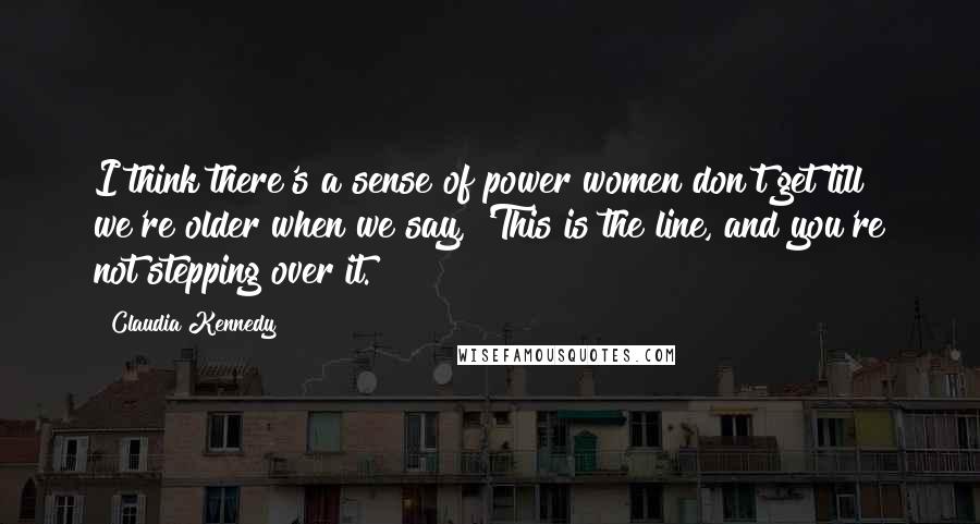 Claudia Kennedy Quotes: I think there's a sense of power women don't get till we're older when we say, 'This is the line, and you're not stepping over it.