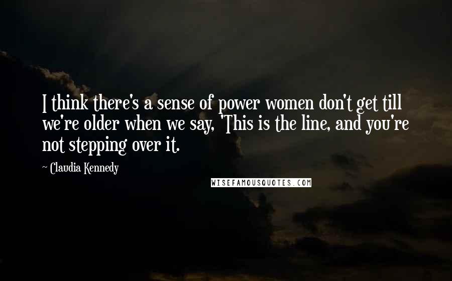 Claudia Kennedy Quotes: I think there's a sense of power women don't get till we're older when we say, 'This is the line, and you're not stepping over it.