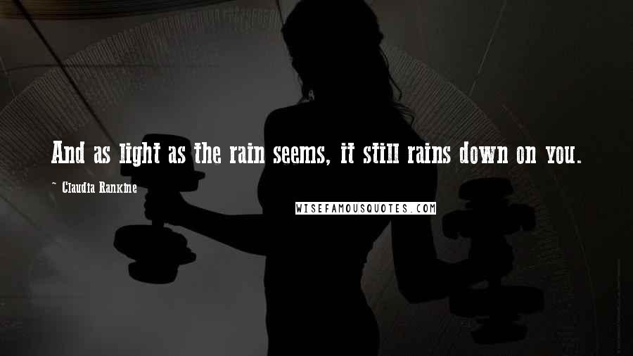 Claudia Rankine Quotes: And as light as the rain seems, it still rains down on you.