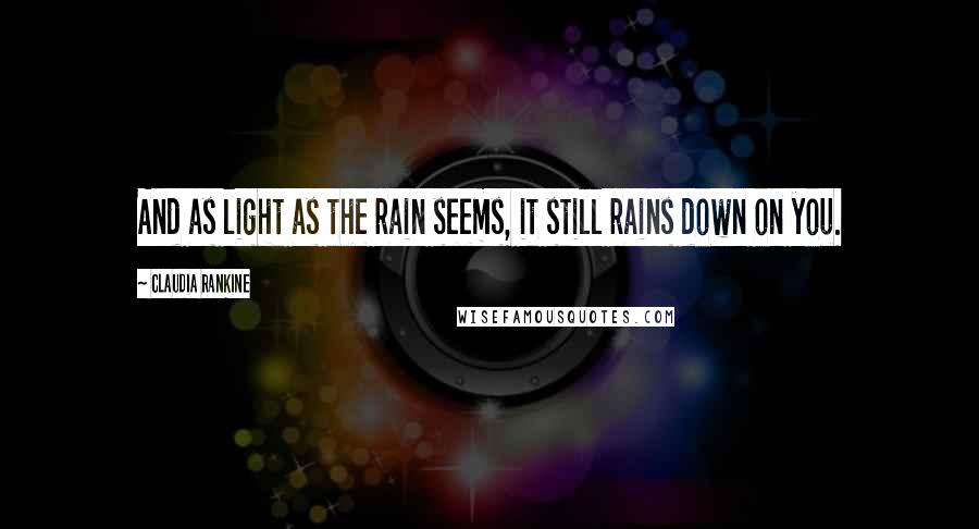 Claudia Rankine Quotes: And as light as the rain seems, it still rains down on you.