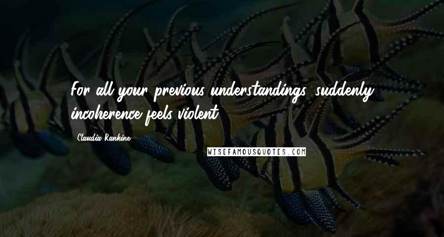 Claudia Rankine Quotes: For all your previous understandings, suddenly incoherence feels violent.