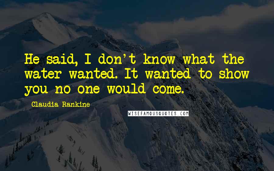 Claudia Rankine Quotes: He said, I don't know what the water wanted. It wanted to show you no one would come.