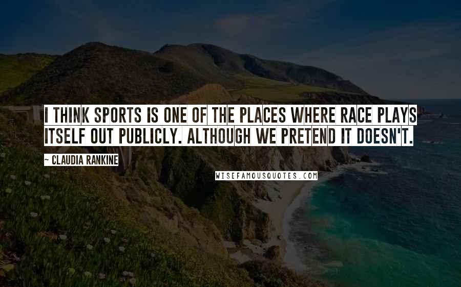 Claudia Rankine Quotes: I think sports is one of the places where race plays itself out publicly. Although we pretend it doesn't.