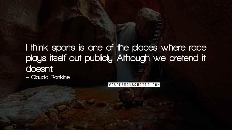Claudia Rankine Quotes: I think sports is one of the places where race plays itself out publicly. Although we pretend it doesn't.