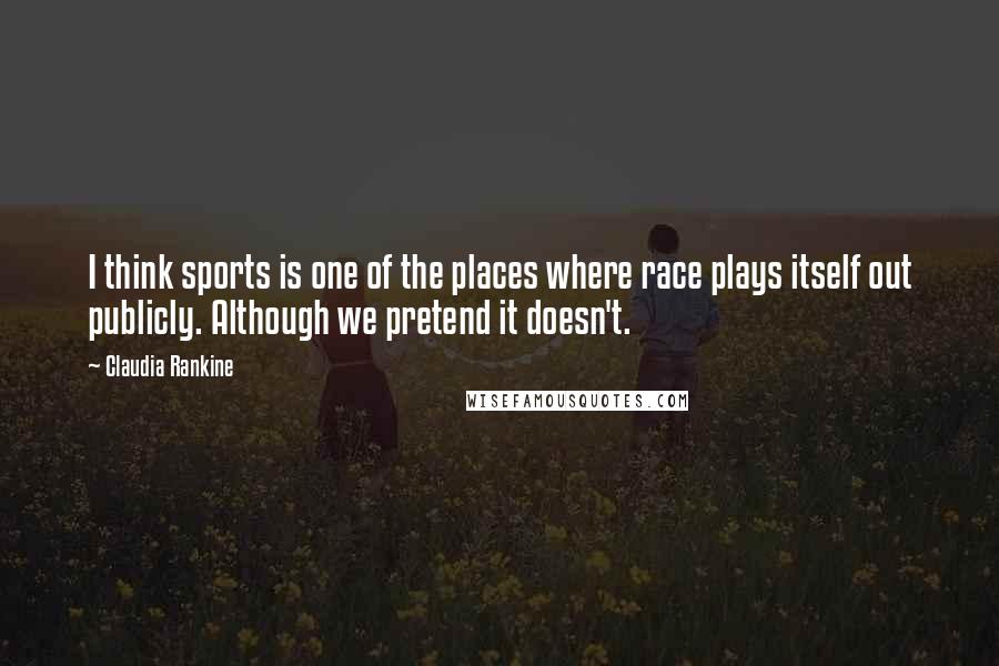 Claudia Rankine Quotes: I think sports is one of the places where race plays itself out publicly. Although we pretend it doesn't.