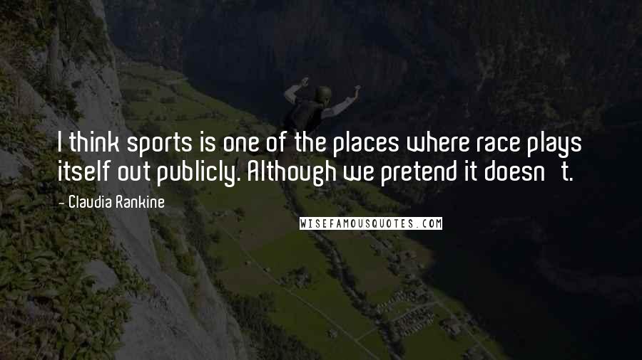 Claudia Rankine Quotes: I think sports is one of the places where race plays itself out publicly. Although we pretend it doesn't.
