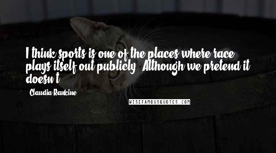 Claudia Rankine Quotes: I think sports is one of the places where race plays itself out publicly. Although we pretend it doesn't.