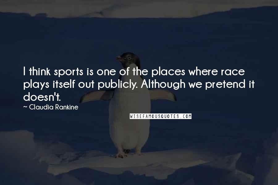 Claudia Rankine Quotes: I think sports is one of the places where race plays itself out publicly. Although we pretend it doesn't.