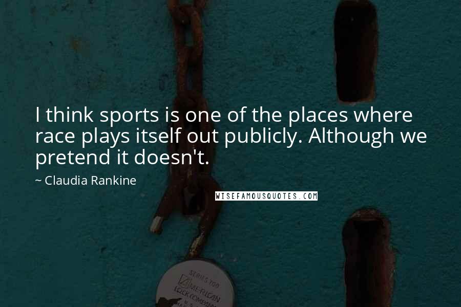 Claudia Rankine Quotes: I think sports is one of the places where race plays itself out publicly. Although we pretend it doesn't.