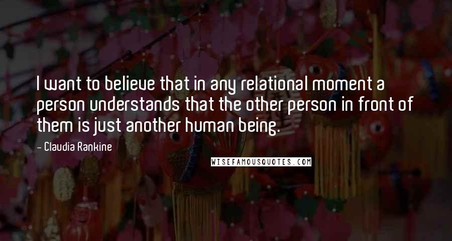 Claudia Rankine Quotes: I want to believe that in any relational moment a person understands that the other person in front of them is just another human being.