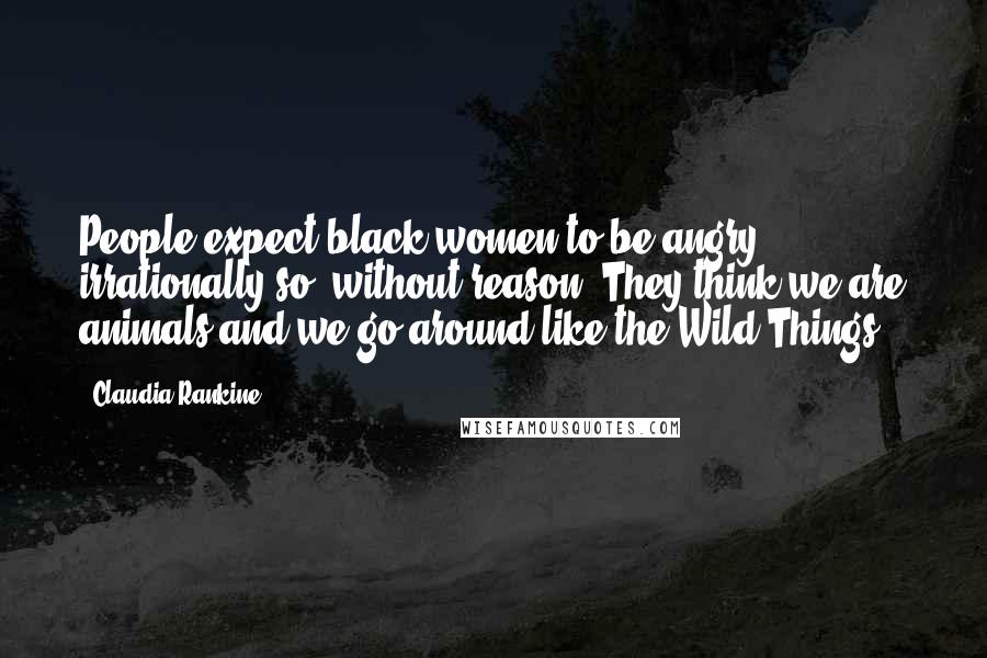 Claudia Rankine Quotes: People expect black women to be angry, irrationally so, without reason. They think we are animals and we go around like the Wild Things.