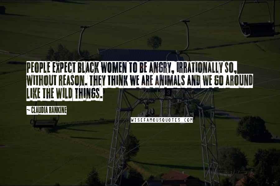Claudia Rankine Quotes: People expect black women to be angry, irrationally so, without reason. They think we are animals and we go around like the Wild Things.