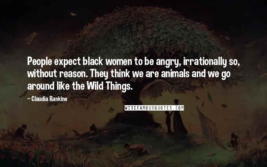 Claudia Rankine Quotes: People expect black women to be angry, irrationally so, without reason. They think we are animals and we go around like the Wild Things.