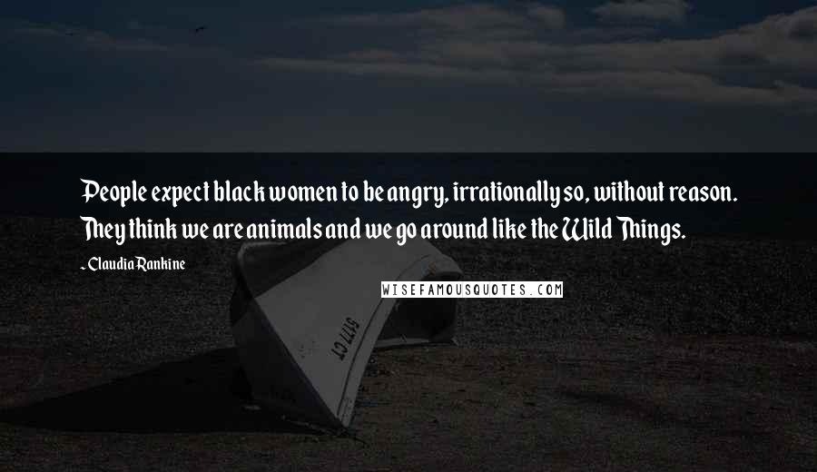 Claudia Rankine Quotes: People expect black women to be angry, irrationally so, without reason. They think we are animals and we go around like the Wild Things.