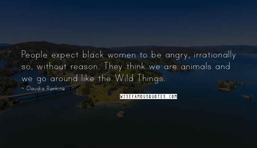 Claudia Rankine Quotes: People expect black women to be angry, irrationally so, without reason. They think we are animals and we go around like the Wild Things.
