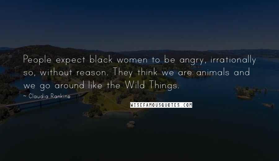 Claudia Rankine Quotes: People expect black women to be angry, irrationally so, without reason. They think we are animals and we go around like the Wild Things.