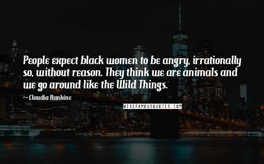 Claudia Rankine Quotes: People expect black women to be angry, irrationally so, without reason. They think we are animals and we go around like the Wild Things.