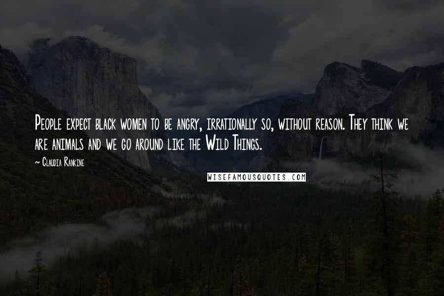 Claudia Rankine Quotes: People expect black women to be angry, irrationally so, without reason. They think we are animals and we go around like the Wild Things.