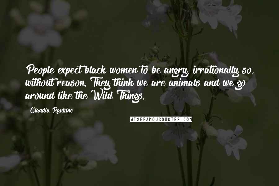 Claudia Rankine Quotes: People expect black women to be angry, irrationally so, without reason. They think we are animals and we go around like the Wild Things.