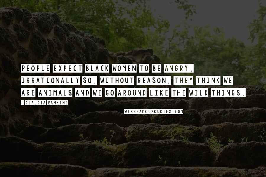Claudia Rankine Quotes: People expect black women to be angry, irrationally so, without reason. They think we are animals and we go around like the Wild Things.