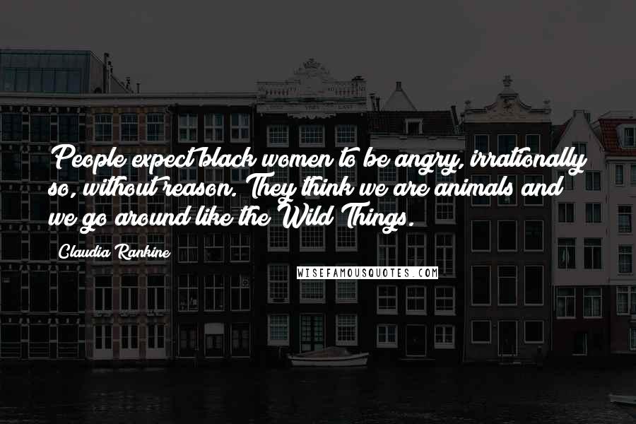 Claudia Rankine Quotes: People expect black women to be angry, irrationally so, without reason. They think we are animals and we go around like the Wild Things.