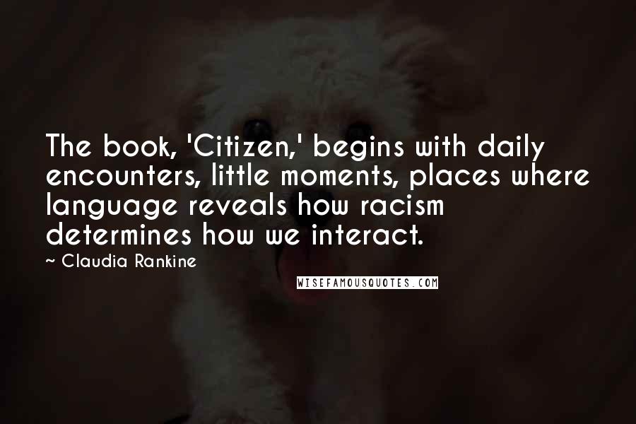 Claudia Rankine Quotes: The book, 'Citizen,' begins with daily encounters, little moments, places where language reveals how racism determines how we interact.