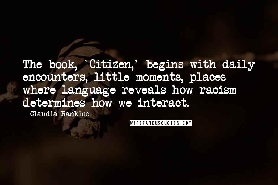 Claudia Rankine Quotes: The book, 'Citizen,' begins with daily encounters, little moments, places where language reveals how racism determines how we interact.