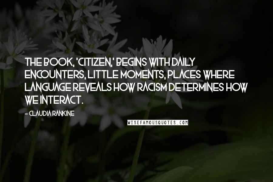 Claudia Rankine Quotes: The book, 'Citizen,' begins with daily encounters, little moments, places where language reveals how racism determines how we interact.